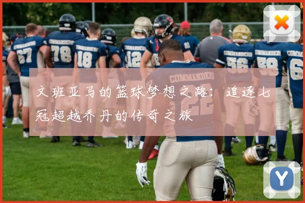 文班亚马的篮球梦想之路：追逐七冠超越乔丹的传奇之旅