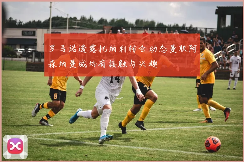 罗马诺透露托纳利转会动态曼联阿森纳曼城均有接触与兴趣