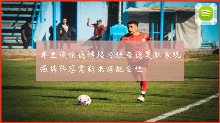 库里谈伦德博格与理查德夏联表现强调阵容需新老搭配合理