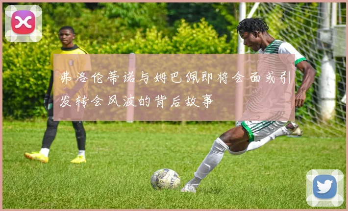 弗洛伦蒂诺与姆巴佩即将会面或引发转会风波的背后故事
