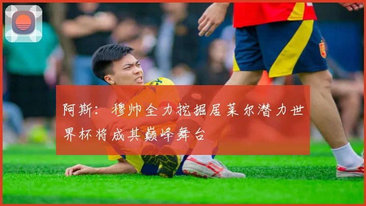 阿斯：穆帅全力挖掘居莱尔潜力世界杯将成其巅峰舞台