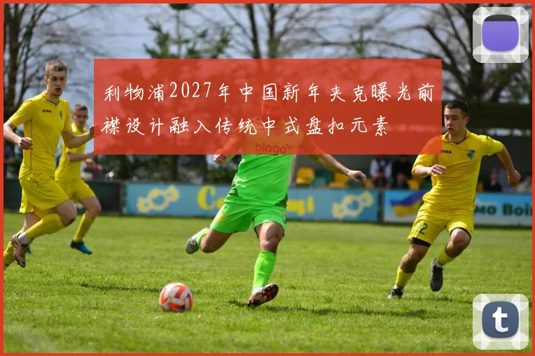 利物浦2027年中国新年夹克曝光前襟设计融入传统中式盘扣元素