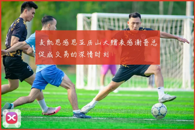 麦凯恩感恩亚历山大赠表感谢普总促成交易的深情时刻