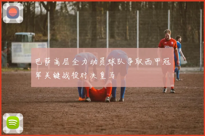 巴萨高层全力动员球队争取西甲冠军关键战役对决皇马