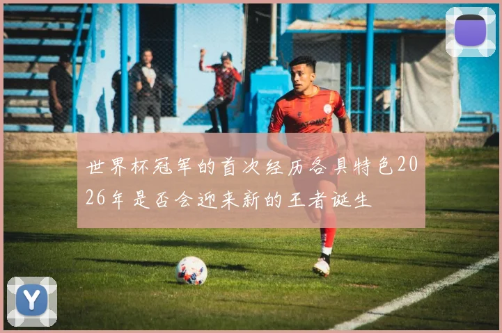 世界杯冠军的首次经历各具特色2026年是否会迎来新的王者诞生