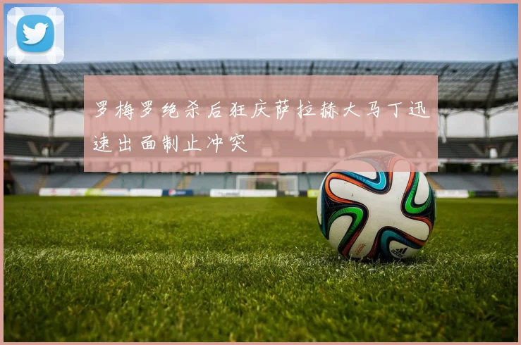 罗梅罗绝杀后狂庆萨拉赫大马丁迅速出面制止冲突