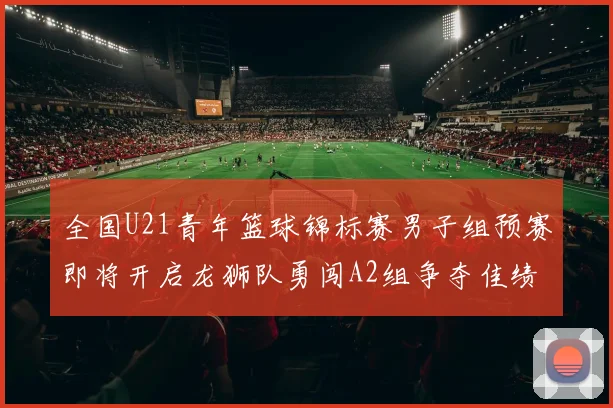 全国U21青年篮球锦标赛男子组预赛即将开启龙狮队勇闯A2组争夺佳绩