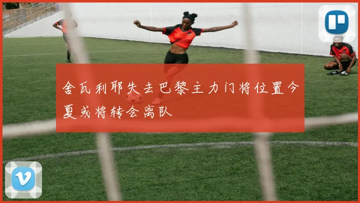 舍瓦利耶失去巴黎主力门将位置今夏或将转会离队