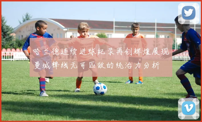 哈兰德连续进球纪录再创辉煌展现曼城锋线无可匹敌的统治力分析