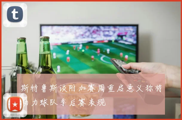 斯特鲁斯谈附加赛周重启意义称将助力球队季后赛表现
