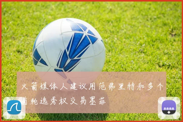 火箭媒体人建议用范弗里特和多个首轮选秀权交易墨菲