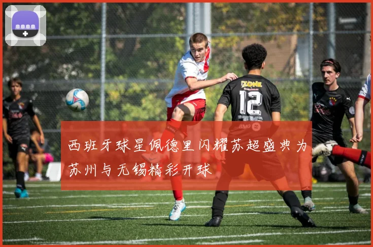 西班牙球星佩德里闪耀苏超盛典为苏州与无锡精彩开球