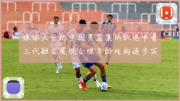 媒体人分析中国男篮集训队老中青三代融合展现合理年龄结构逐步实现换血