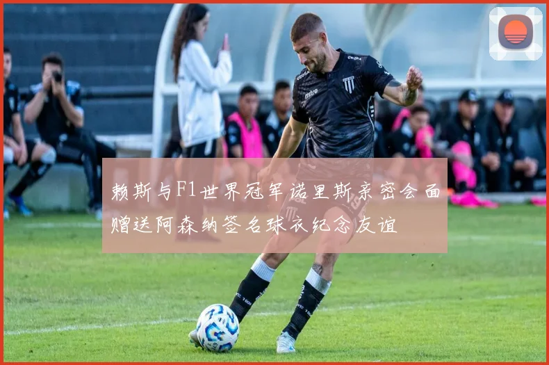 赖斯与F1世界冠军诺里斯亲密会面赠送阿森纳签名球衣纪念友谊