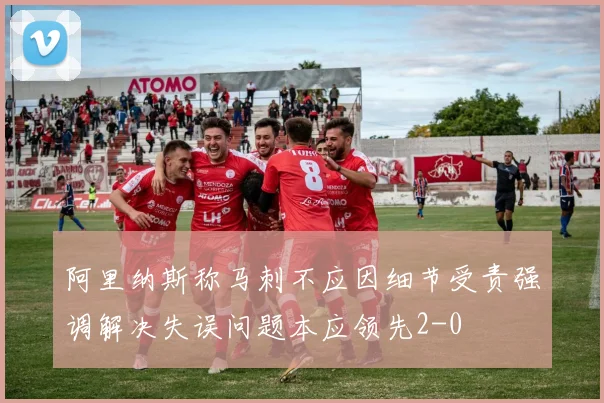 阿里纳斯称马刺不应因细节受责强调解决失误问题本应领先2-0