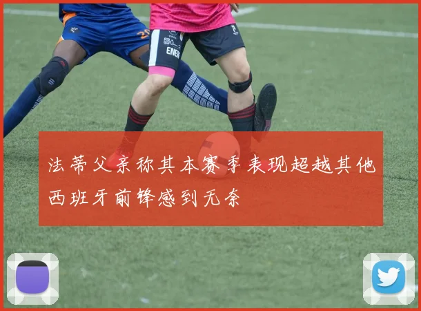 法蒂父亲称其本赛季表现超越其他西班牙前锋感到无奈