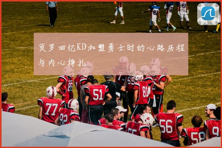 莫罗回忆KD加盟勇士时的心路历程与内心挣扎