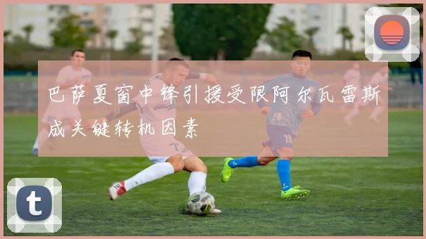 巴萨夏窗中锋引援受限阿尔瓦雷斯成关键转机因素